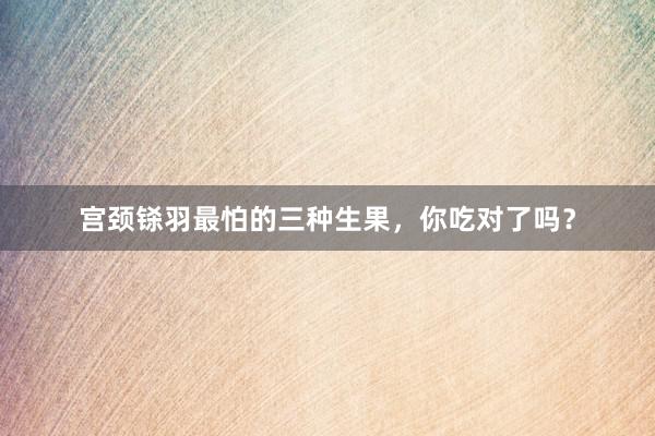 宫颈铩羽最怕的三种生果，你吃对了吗？